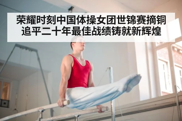 荣耀时刻中国体操女团世锦赛摘铜追平二十年最佳战绩铸就新辉煌