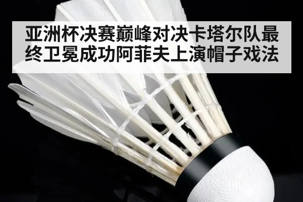 亚洲杯决赛巅峰对决卡塔尔队最终卫冕成功阿菲夫上演帽子戏法